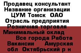 Продавец-консультант › Название организации ­ ЦУМ Томск, ОАО › Отрасль предприятия ­ Розничная торговля › Минимальный оклад ­ 20 000 - Все города Работа » Вакансии   . Амурская обл.,Октябрьский р-н